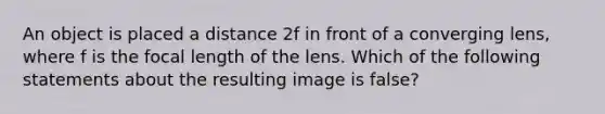 An object is placed a distance 2f in front of a converging lens, where f is the focal length of the lens. Which of the following statements about the resulting image is false?