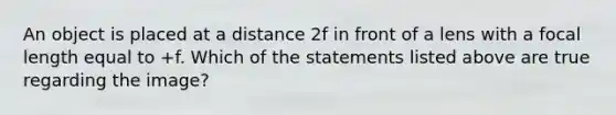 An object is placed at a distance 2f in front of a lens with a focal length equal to +f. Which of the statements listed above are true regarding the image?