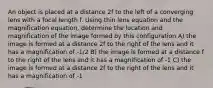 An object is placed at a distance 2f to the left of a converging lens with a focal length f. Using thin lens equation and the magnification equation, determine the location and magnification of the image formed by this configuration A) the image is formed at a distance 2f to the right of the lens and it has a magnification of -1/2 B) the image is formed at a distance f to the right of the lens and it has a magnification of -1 C) the image is formed at a distance 2f to the right of the lens and it has a magnification of -1