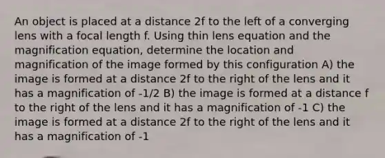 An object is placed at a distance 2f to the left of a converging lens with a focal length f. Using thin lens equation and the magnification equation, determine the location and magnification of the image formed by this configuration A) the image is formed at a distance 2f to the right of the lens and it has a magnification of -1/2 B) the image is formed at a distance f to the right of the lens and it has a magnification of -1 C) the image is formed at a distance 2f to the right of the lens and it has a magnification of -1