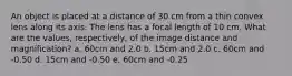 An object is placed at a distance of 30 cm from a thin convex lens along its axis. The lens has a focal length of 10 cm. What are the values, respectively, of the image distance and magnification? a. 60cm and 2.0 b. 15cm and 2.0 c. 60cm and -0.50 d. 15cm and -0.50 e. 60cm and -0.25