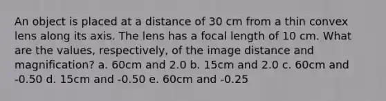 An object is placed at a distance of 30 cm from a thin convex lens along its axis. The lens has a focal length of 10 cm. What are the values, respectively, of the image distance and magnification? a. 60cm and 2.0 b. 15cm and 2.0 c. 60cm and -0.50 d. 15cm and -0.50 e. 60cm and -0.25