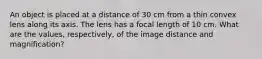 An object is placed at a distance of 30 cm from a thin convex lens along its axis. The lens has a focal length of 10 cm. What are the values, respectively, of the image distance and magnification?