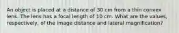 An object is placed at a distance of 30 cm from a thin convex lens. The lens has a focal length of 10 cm. What are the values, respectively, of the image distance and lateral magnification?