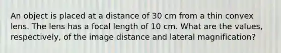 An object is placed at a distance of 30 cm from a thin convex lens. The lens has a focal length of 10 cm. What are the values, respectively, of the image distance and lateral magnification?