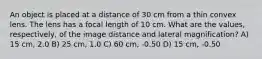 An object is placed at a distance of 30 cm from a thin convex lens. The lens has a focal length of 10 cm. What are the values, respectively, of the image distance and lateral magnification? A) 15 cm, 2.0 B) 25 cm, 1.0 C) 60 cm, -0.50 D) 15 cm, -0.50