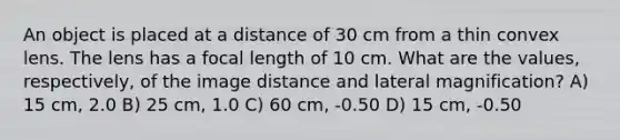 An object is placed at a distance of 30 cm from a thin convex lens. The lens has a focal length of 10 cm. What are the values, respectively, of the image distance and lateral magnification? A) 15 cm, 2.0 B) 25 cm, 1.0 C) 60 cm, -0.50 D) 15 cm, -0.50