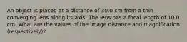 An object is placed at a distance of 30.0 cm from a thin converging lens along its axis. The lens has a focal length of 10.0 cm. What are the values of the image distance and magnification (respectively)?