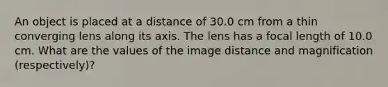 An object is placed at a distance of 30.0 cm from a thin converging lens along its axis. The lens has a focal length of 10.0 cm. What are the values of the image distance and magnification (respectively)?