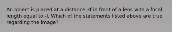 An object is placed at a distance 3f in front of a lens with a focal length equal to -f. Which of the statements listed above are true regarding the image?