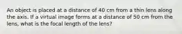 An object is placed at a distance of 40 cm from a thin lens along the axis. If a virtual image forms at a distance of 50 cm from the lens, what is the focal length of the lens?