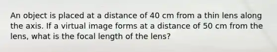 An object is placed at a distance of 40 cm from a thin lens along the axis. If a virtual image forms at a distance of 50 cm from the lens, what is the focal length of the lens?