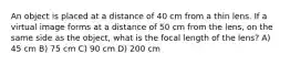 An object is placed at a distance of 40 cm from a thin lens. If a virtual image forms at a distance of 50 cm from the lens, on the same side as the object, what is the focal length of the lens? A) 45 cm B) 75 cm C) 90 cm D) 200 cm