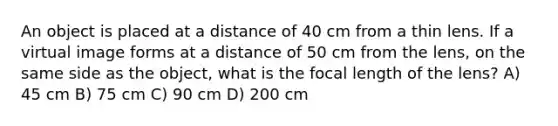 An object is placed at a distance of 40 cm from a thin lens. If a virtual image forms at a distance of 50 cm from the lens, on the same side as the object, what is the focal length of the lens? A) 45 cm B) 75 cm C) 90 cm D) 200 cm