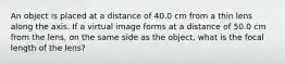 An object is placed at a distance of 40.0 cm from a thin lens along the axis. If a virtual image forms at a distance of 50.0 cm from the lens, on the same side as the object, what is the focal length of the lens?