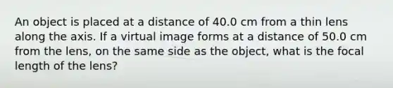 An object is placed at a distance of 40.0 cm from a thin lens along the axis. If a virtual image forms at a distance of 50.0 cm from the lens, on the same side as the object, what is the focal length of the lens?