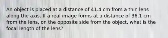 An object is placed at a distance of 41.4 cm from a thin lens along the axis. If a real image forms at a distance of 36.1 cm from the lens, on the opposite side from the object, what is the focal length of the lens?