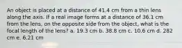 An object is placed at a distance of 41.4 cm from a thin lens along the axis. If a real image forms at a distance of 36.1 cm from the lens, on the opposite side from the object, what is the focal length of the lens? a. 19.3 cm b. 38.8 cm c. 10.6 cm d. 282 cm e. 6.21 cm