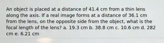 An object is placed at a distance of 41.4 cm from a thin lens along the axis. If a real image forms at a distance of 36.1 cm from the lens, on the opposite side from the object, what is the focal length of the lens? a. 19.3 cm b. 38.8 cm c. 10.6 cm d. 282 cm e. 6.21 cm