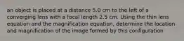 an object is placed at a distance 5.0 cm to the left of a converging lens with a focal length 2.5 cm. Using the thin lens equation and the magnification equation, determine the location and magnification of the image formed by this configuration