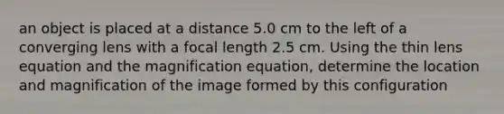 an object is placed at a distance 5.0 cm to the left of a converging lens with a focal length 2.5 cm. Using the thin lens equation and the magnification equation, determine the location and magnification of the image formed by this configuration