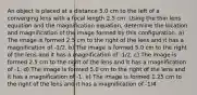 An object is placed at a distance 5.0 cm to the left of a converging lens with a focal length 2.5 cm. Using the thin lens equation and the magnification equation, determine the location and magnification of the image formed by this configuration. a) The image is formed 2.5 cm to the right of the lens and it has a magnification of -1/2. b) The image is formed 5.0 cm to the right of the lens and it has a magnification of -1/2. c) The image is formed 2.5 cm to the right of the lens and it has a magnification of -1. d) The image is formed 5.0 cm to the right of the lens and it has a magnification of -1. e) The image is formed 1.25 cm to the right of the lens and it has a magnification of -1/4.