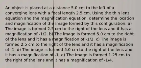 An object is placed at a distance 5.0 cm to the left of a converging lens with a focal length 2.5 cm. Using the thin lens equation and the magnification equation, determine the location and magnification of the image formed by this configuration. a) The image is formed 2.5 cm to the right of the lens and it has a magnification of -1/2. b) The image is formed 5.0 cm to the right of the lens and it has a magnification of -1/2. c) The image is formed 2.5 cm to the right of the lens and it has a magnification of -1. d) The image is formed 5.0 cm to the right of the lens and it has a magnification of -1. e) The image is formed 1.25 cm to the right of the lens and it has a magnification of -1/4.