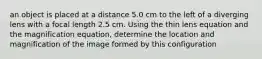 an object is placed at a distance 5.0 cm to the left of a diverging lens with a focal length 2.5 cm. Using the thin lens equation and the magnification equation, determine the location and magnification of the image formed by this configuration