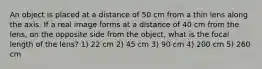 An object is placed at a distance of 50 cm from a thin lens along the axis. If a real image forms at a distance of 40 cm from the lens, on the opposite side from the object, what is the focal length of the lens? 1) 22 cm 2) 45 cm 3) 90 cm 4) 200 cm 5) 260 cm