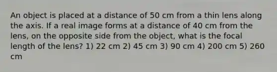 An object is placed at a distance of 50 cm from a thin lens along the axis. If a real image forms at a distance of 40 cm from the lens, on the opposite side from the object, what is the focal length of the lens? 1) 22 cm 2) 45 cm 3) 90 cm 4) 200 cm 5) 260 cm