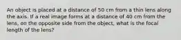 An object is placed at a distance of 50 cm from a thin lens along the axis. If a real image forms at a distance of 40 cm from the lens, on the opposite side from the object, what is the focal length of the lens?