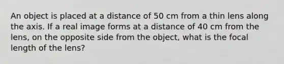 An object is placed at a distance of 50 cm from a thin lens along the axis. If a real image forms at a distance of 40 cm from the lens, on the opposite side from the object, what is the focal length of the lens?