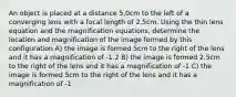 An object is placed at a distance 5,0cm to the left of a converging lens with a focal length of 2.5cm. Using the thin lens equation and the magnification equations, determine the location and magnification of the image formed by this configuration A) the image is formed 5cm to the right of the lens and it has a magnification of -1.2 B) the image is formed 2.5cm to the right of the lens and it has a magnification of -1 C) the image is formed 5cm to the right of the lens and it has a magnification of -1