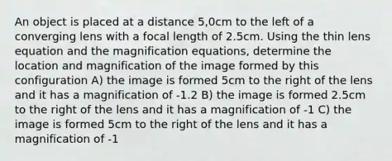 An object is placed at a distance 5,0cm to the left of a converging lens with a focal length of 2.5cm. Using the thin lens equation and the magnification equations, determine the location and magnification of the image formed by this configuration A) the image is formed 5cm to the right of the lens and it has a magnification of -1.2 B) the image is formed 2.5cm to the right of the lens and it has a magnification of -1 C) the image is formed 5cm to the right of the lens and it has a magnification of -1