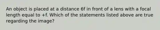 An object is placed at a distance 6f in front of a lens with a focal length equal to +f. Which of the statements listed above are true regarding the image?