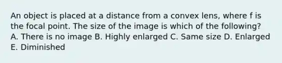 An object is placed at a distance from a convex lens, where f is the focal point. The size of the image is which of the following? A. There is no image B. Highly enlarged C. Same size D. Enlarged E. Diminished