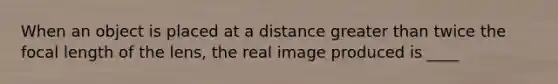 When an object is placed at a distance <a href='https://www.questionai.com/knowledge/ktgHnBD4o3-greater-than' class='anchor-knowledge'>greater than</a> twice the focal length of the lens, the real image produced is ____