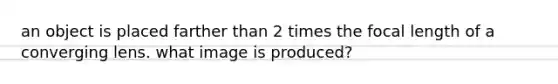 an object is placed farther than 2 times the focal length of a converging lens. what image is produced?