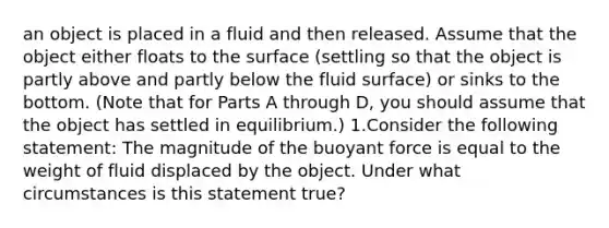 an object is placed in a fluid and then released. Assume that the object either floats to the surface (settling so that the object is partly above and partly below the fluid surface) or sinks to the bottom. (Note that for Parts A through D, you should assume that the object has settled in equilibrium.) 1.Consider the following statement: The magnitude of the buoyant force is equal to the weight of fluid displaced by the object. Under what circumstances is this statement true?