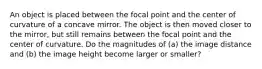 An object is placed between the focal point and the center of curvature of a concave mirror. The object is then moved closer to the mirror, but still remains between the focal point and the center of curvature. Do the magnitudes of (a) the image distance and (b) the image height become larger or smaller?