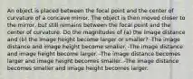 An object is placed between the focal point and the center of curvature of a concave mirror. The object is then moved closer to the mirror, but still remains between the focal point and the center of curvature. Do the magnitudes of (a) the image distance and (b) the image height become larger or smaller? -The image distance and image height become smaller. -The image distance and image height become larger. -The image distance becomes larger and image height becomes smaller. -The image distance becomes smaller and image height becomes larger.