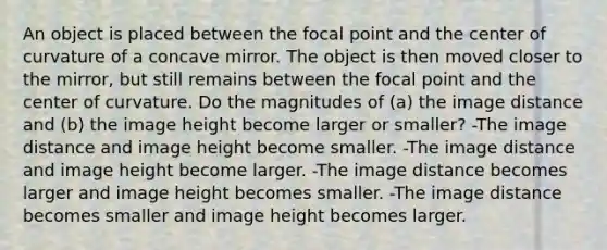 An object is placed between the focal point and the center of curvature of a concave mirror. The object is then moved closer to the mirror, but still remains between the focal point and the center of curvature. Do the magnitudes of (a) the image distance and (b) the image height become larger or smaller? -The image distance and image height become smaller. -The image distance and image height become larger. -The image distance becomes larger and image height becomes smaller. -The image distance becomes smaller and image height becomes larger.