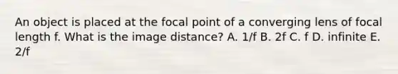 An object is placed at the focal point of a converging lens of focal length f. What is the image distance? A. 1/f B. 2f C. f D. infinite E. 2/f