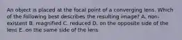 An object is placed at the focal point of a converging lens. Which of the following best describes the resulting image? A. non-existent B. magnified C. reduced D. on the opposite side of the lens E. on the same side of the lens