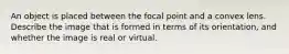 An object is placed between the focal point and a convex lens. Describe the image that is formed in terms of its orientation, and whether the image is real or virtual.