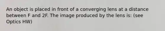 An object is placed in front of a converging lens at a distance between F and 2F. The image produced by the lens is: (see Optics HW)