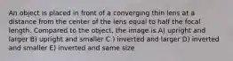 An object is placed in front of a converging thin lens at a distance from the center of the lens equal to half the focal length. Compared to the object, the image is A) upright and larger B) upright and smaller C ) inverted and larger D) inverted and smaller E) inverted and same size