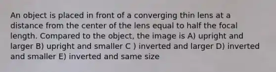 An object is placed in front of a converging thin lens at a distance from the center of the lens equal to half the focal length. Compared to the object, the image is A) upright and larger B) upright and smaller C ) inverted and larger D) inverted and smaller E) inverted and same size