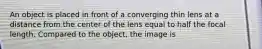 An object is placed in front of a converging thin lens at a distance from the center of the lens equal to half the focal length. Compared to the object, the image is