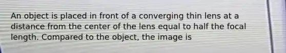 An object is placed in front of a converging thin lens at a distance from the center of the lens equal to half the focal length. Compared to the object, the image is